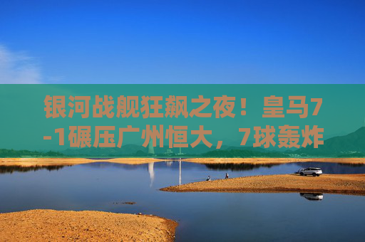 银河战舰狂飙之夜!皇马7-1碾压广州恒大,7球轰炸展现欧洲王者本色,银河战舰狂飙夜!皇马7-1碾压恒大展王者本色