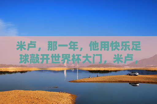 米卢,那一年,他用快乐足球敲开世界杯大门,米卢,那一年,快乐足球敲开世界杯大门