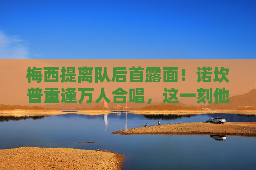 梅西提离队后首露面！诺坎普重逢万人合唱，这一刻他仍是巴萨的国王，梅西离队后首现诺坎普 万人合唱仍是巴萨国王
