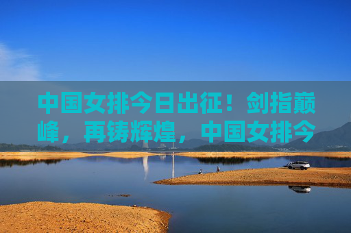 中国女排今日出征！剑指巅峰，再铸辉煌，中国女排今日出征剑指巅峰再铸辉煌