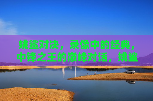 姚鲨对决,录像中的经典,中锋之王的巅峰对话,姚鲨巅峰对决,中锋之王的经典对话