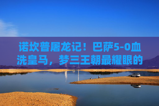诺坎普屠龙记!巴萨5-0血洗皇马,梦三王朝最耀眼的德比夜,诺坎普屠龙记!巴萨5-0血洗皇马,梦三王朝最耀眼的德比夜