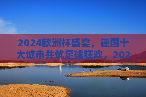 2024欧洲杯盛宴，德国十大城市共筑足球狂欢，2024欧洲杯，德国十大城市共筑足球狂欢