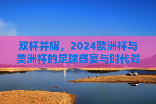 双杯并耀，2024欧洲杯与美洲杯的足球盛宴与时代对话，双杯并耀，2024欧洲杯与美洲杯的足球盛宴与时代对话