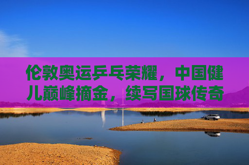 伦敦奥运乒乓荣耀,中国健儿巅峰摘金,续写国球传奇,伦敦奥运乒乓荣耀巅峰,中国健儿摘金续写传奇