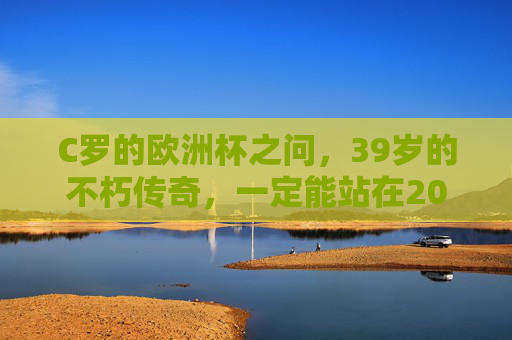 C罗的欧洲杯之问，39岁的不朽传奇，一定能站在2024德国赛场吗？C罗39岁不朽传奇，2024欧洲杯赛场之问？