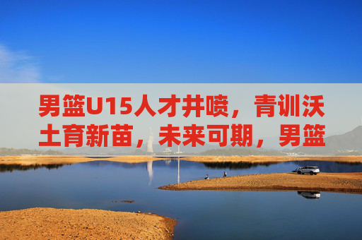 男篮U15人才井喷,青训沃土育新苗,未来可期,男篮U15人才井喷,青训沃土育新苗未来可期