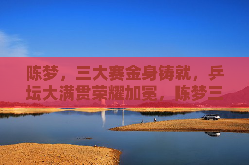 陈梦,三大赛金身铸就,乒坛大满贯荣耀加冕,陈梦三大赛金身铸就 乒坛大满贯加冕