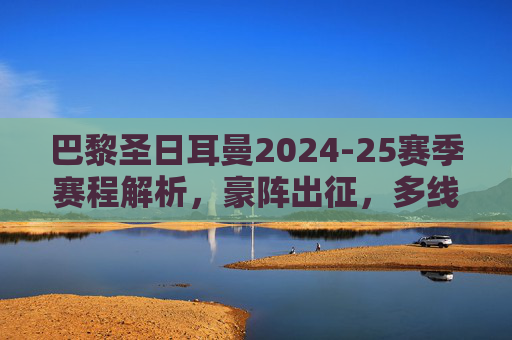 巴黎圣日耳曼2024-25赛季赛程解析,豪阵出征,多线征程的挑战与机遇,巴黎圣日耳曼2024-25赛季赛程解析,豪阵出征多线征程的挑战与机遇