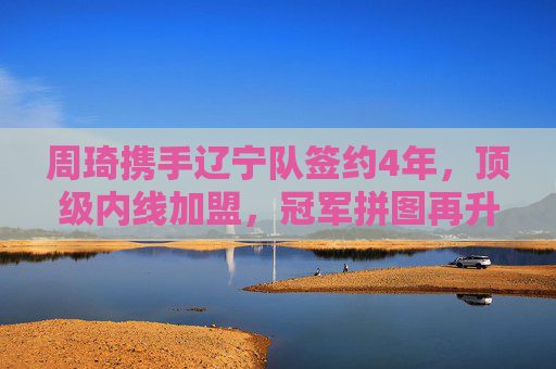 周琦携手辽宁队签约4年,顶级内线加盟,冠军拼图再升级,周琦携手辽宁签约4年,顶级内线升级冠军拼图