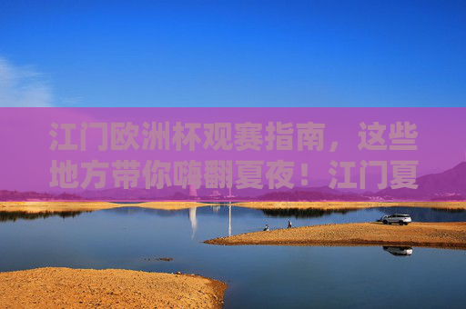 江门欧洲杯观赛指南，这些地方带你嗨翻夏夜！江门夏夜欧洲杯观赛，嗨翻看球攻略！