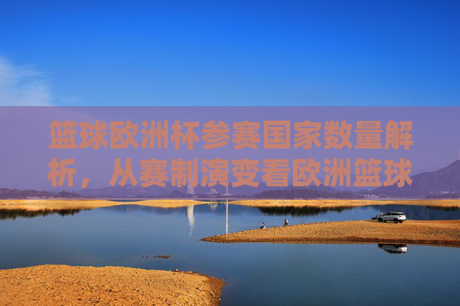 篮球欧洲杯参赛国家数量解析，从赛制演变看欧洲篮球格局，欧洲篮球杯，赛制演变、参赛数量与格局重塑