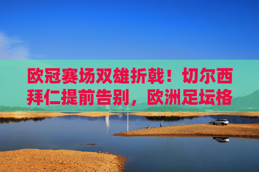 欧冠赛场双雄折戟!切尔西拜仁提前告别,欧洲足坛格局生变,欧冠双雄折戟!切尔西拜仁提前告别,欧洲足坛格局生变