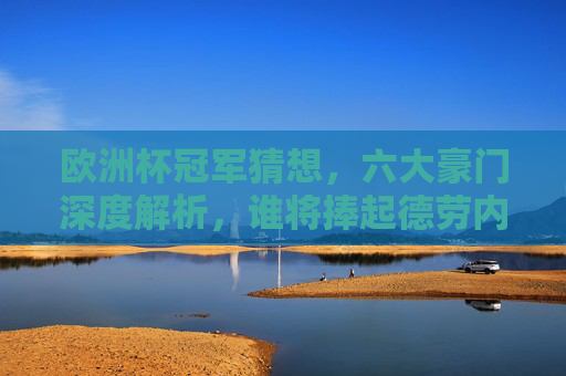 欧洲杯冠军猜想，六大豪门深度解析，谁将捧起德劳内杯？欧洲杯冠军猜想，六大豪门深度解析，谁将捧起德劳内杯？