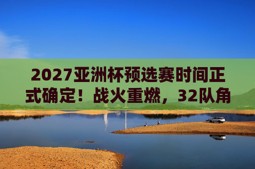 2027亚洲杯预选赛时间正式确定!战火重燃,32队角逐正赛门票,2027亚洲杯预选赛时间确定!32队战火重燃角逐正赛门票