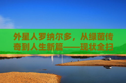外星人罗纳尔多,从绿茵传奇到人生新篇——现状全扫描,外星人罗纳尔多现状,从绿茵传奇到人生新篇全扫描