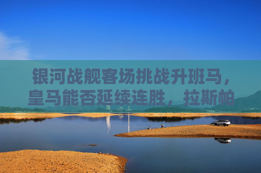 银河战舰客场挑战升班马,皇马能否延续连胜,拉斯帕尔马斯能否制造惊喜?银河战舰客战升班马,皇马能否延续连胜,拉斯帕尔马斯能否制造惊喜?