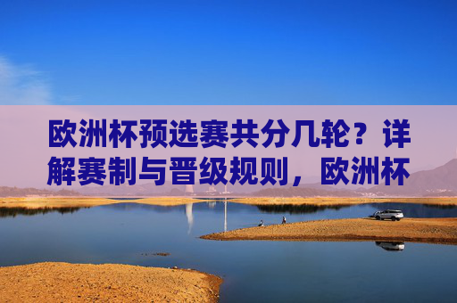 欧洲杯预选赛共分几轮？详解赛制与晋级规则，欧洲杯预选赛，赛制、轮数与晋级规则详解