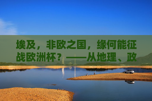 埃及，非欧之国，缘何能征战欧洲杯？——从地理、政治到体育的跨洲探索，埃及，非欧之国征战欧洲杯的跨洲探索