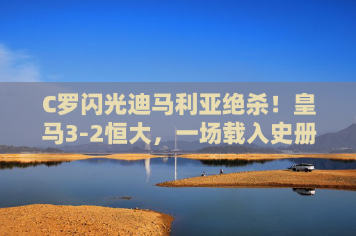 C罗闪光迪马利亚绝杀!皇马3-2恒大,一场载入史册的世俱杯经典