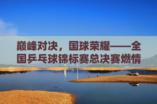 巅峰对决，国球荣耀——全国乒乓球锦标赛总决赛燃情启幕，巅峰对决，国球荣耀——全国乒乓球锦标赛总决赛燃情启幕