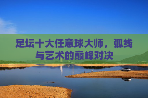 足坛十大任意球大师,弧线与艺术的巅峰对决