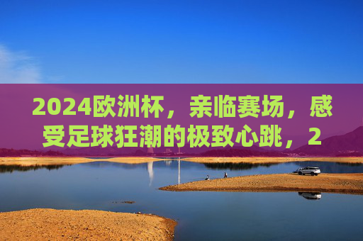 2024欧洲杯，亲临赛场，感受足球狂潮的极致心跳，2024欧洲杯，亲临赛场，心跳狂潮