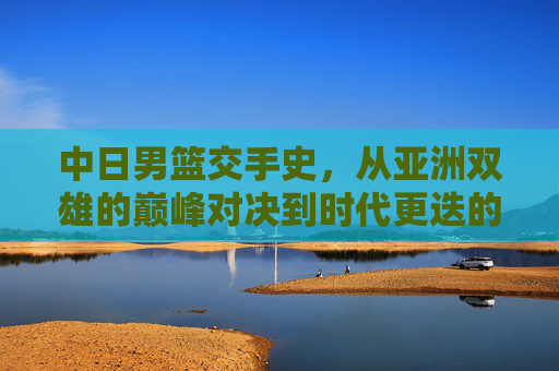 中日男篮交手史，从亚洲双雄的巅峰对决到时代更迭的博弈，中日男篮交手史，亚洲双雄的巅峰对决与时代更迭博弈
