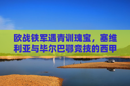 欧战铁军遇青训瑰宝,塞维利亚与毕尔巴鄂竞技的西甲对决密码,欧战铁军VS青训瑰宝,塞维利亚与毕尔巴鄂竞技西甲对决密码