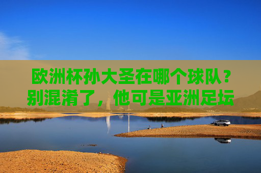 欧洲杯孙大圣在哪个球队？别混淆了，他可是亚洲足坛的美猴王，欧洲杯孙大圣在哪个球队？别混淆，他是亚洲足坛美猴王