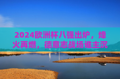 2024欧洲杯八强出炉，烽火再燃，德意志战场谁主沉浮？2024欧洲杯八强烽火再燃，德意志战场谁主沉浮？