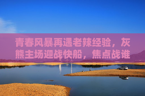 青春风暴再遇老辣经验，灰熊主场迎战快船，焦点战谁主沉浮？灰熊主场迎快船，青春风暴遇老辣经验，焦点战谁主沉浮？