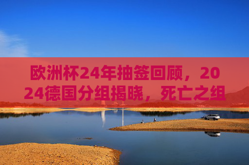 欧洲杯24年抽签回顾，2024德国分组揭晓，死亡之组与黑马悬念并存，欧洲杯24年抽签回顾，2024德国分组揭晓，死亡之组与黑马悬念并存