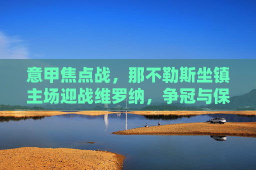 意甲焦点战，那不勒斯坐镇主场迎战维罗纳，争冠与保级的不同战场，意甲焦点战，那不勒斯主场迎战维罗纳，争冠与保级双线战场