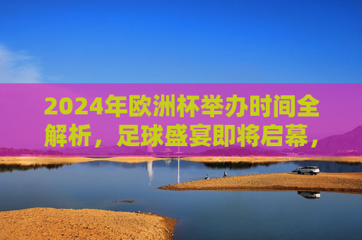 2024年欧洲杯举办时间全解析，足球盛宴即将启幕，2024年欧洲杯举办时间全解析，足球盛宴启幕在即