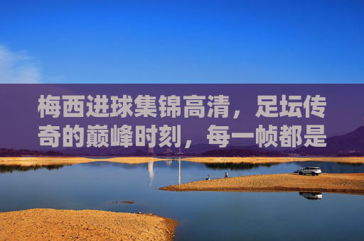 梅西进球集锦高清，足坛传奇的巅峰时刻，每一帧都是足球艺术，梅西巅峰进球艺术，足坛传奇的每一帧经典