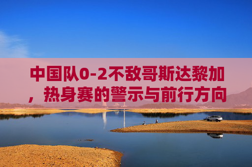 中国队0-2不敌哥斯达黎加，热身赛的警示与前行方向，0-2负哥斯达黎加热身赛，中国足球的警示与前行方向
