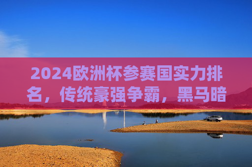 2024欧洲杯参赛国实力排名，传统豪强争霸，黑马暗涌杀机，2024欧洲杯实力排名，传统豪强争霸，黑马暗涌杀机