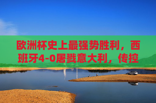 欧洲杯史上最强势胜利,西班牙4-0屠戮意大利,传控足球的巅峰统治,欧洲杯史上最强势胜利!西班牙4-0屠戮意大利,传控足球巅峰统治