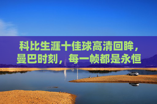 科比生涯十佳球高清回眸,曼巴时刻,每一帧都是永恒的经典,曼巴永恒,科比生涯十佳球高清回眸