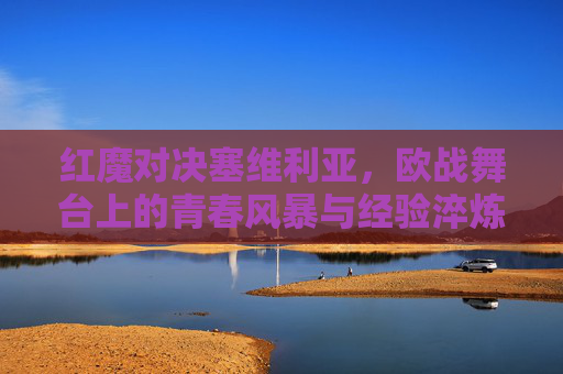 红魔对决塞维利亚，欧战舞台上的青春风暴与经验淬炼，红魔对决塞维利亚，欧战青春风暴撞经验淬炼