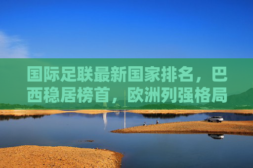 国际足联最新国家排名，巴西稳居榜首，欧洲列强格局重塑，亚洲力量崛起，国际足联最新排名，巴西稳居榜首 欧洲格局重塑亚洲力量崛起
