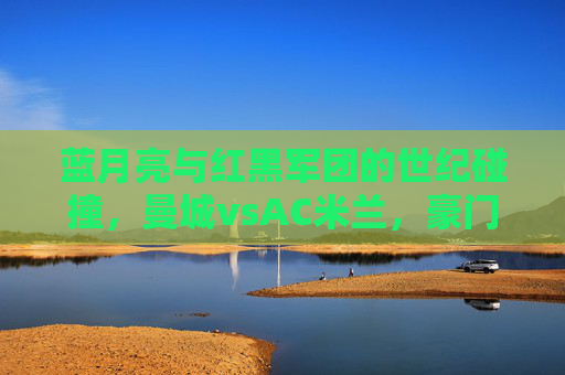 蓝月亮与红黑军团的世纪碰撞,曼城vsAC米兰,豪门对决的传承与新生,蓝月亮与红黑军团,豪门对决的世纪碰撞与传承新生