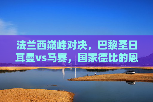 法兰西巅峰对决,巴黎圣日耳曼vs马赛,国家德比的恩怨情仇与永恒火焰,法兰西国家德比巅峰对决,恩怨情仇与永恒火焰