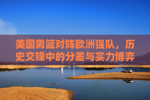 美国男篮对阵欧洲强队,历史交锋中的分差与实力博弈,美国男篮对阵欧洲强队,历史交锋的分差与实力博弈