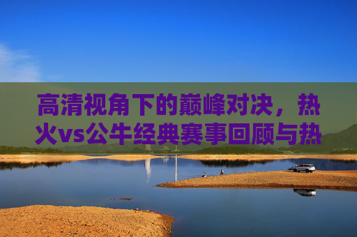 高清视角下的巅峰对决,热火vs公牛经典赛事回顾与热血瞬间,巅峰对决,热火vs公牛经典赛事热血瞬间回顾