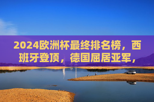 2024欧洲杯最终排名榜，西班牙登顶，德国屈居亚军，英格兰季军，2024欧洲杯最终排名，西班牙登顶，德国亚军，英格兰季军