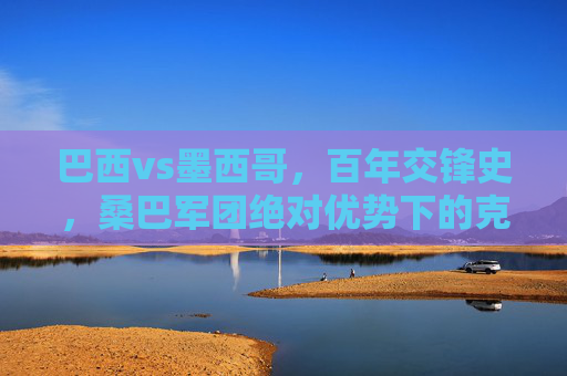 巴西vs墨西哥,百年交锋史,桑巴军团绝对优势下的克星疑云,巴西墨西哥百年交锋,桑巴军团绝对优势下的克星疑云