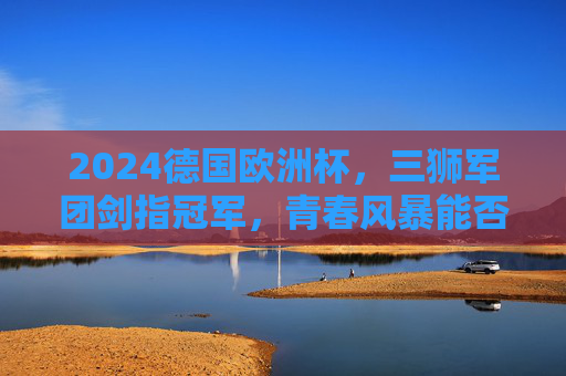 2024德国欧洲杯，三狮军团剑指冠军，青春风暴能否吹响复兴号角？2024欧洲杯，三狮军团青春风暴剑指复兴