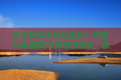 欧洲杯多少球队出线？详解24队赛制下的晋级规则，欧洲杯24队赛制出线规则详解